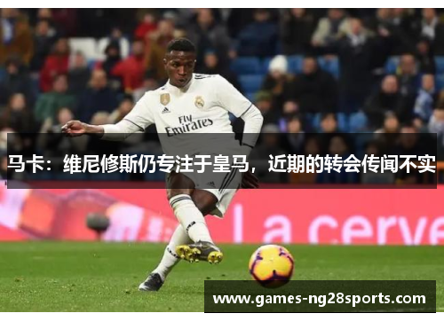 马卡：维尼修斯仍专注于皇马，近期的转会传闻不实